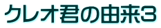 クレオ君の由来3
