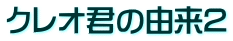 クレオ君の由来2